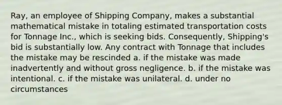 Ray, an employee of Shipping Company, makes a substantial mathematical mistake in totaling estimated transportation costs for Tonnage Inc., which is seeking bids. Consequently, Shipping's bid is substantially low. Any contract with Tonnage that includes the mistake may be rescinded a. if the mistake was made inadvertently and without gross negligence. b. if the mistake was intentional. c. if the mistake was unilateral. d. under no circumstances