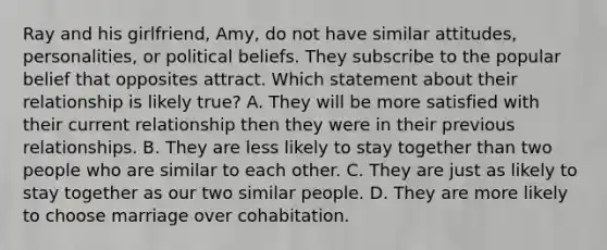 Ray and his girlfriend, Amy, do not have similar attitudes, personalities, or political beliefs. They subscribe to the popular belief that opposites attract. Which statement about their relationship is likely true? A. They will be more satisfied with their current relationship then they were in their previous relationships. B. They are less likely to stay together than two people who are similar to each other. C. They are just as likely to stay together as our two similar people. D. They are more likely to choose marriage over cohabitation.