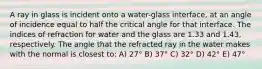 A ray in glass is incident onto a water-glass interface, at an angle of incidence equal to half the critical angle for that interface. The indices of refraction for water and the glass are 1.33 and 1.43, respectively. The angle that the refracted ray in the water makes with the normal is closest to: A) 27° B) 37° C) 32° D) 42° E) 47°