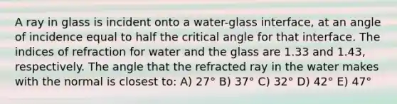 A ray in glass is incident onto a water-glass interface, at an angle of incidence equal to half the critical angle for that interface. The indices of refraction for water and the glass are 1.33 and 1.43, respectively. The angle that the refracted ray in the water makes with the normal is closest to: A) 27° B) 37° C) 32° D) 42° E) 47°