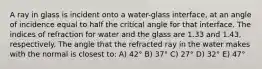 A ray in glass is incident onto a water-glass interface, at an angle of incidence equal to half the critical angle for that interface. The indices of refraction for water and the glass are 1.33 and 1.43, respectively. The angle that the refracted ray in the water makes with the normal is closest to: A) 42° B) 37° C) 27° D) 32° E) 47°