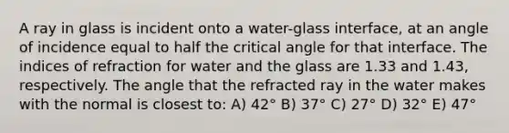 A ray in glass is incident onto a water-glass interface, at an angle of incidence equal to half the critical angle for that interface. The indices of refraction for water and the glass are 1.33 and 1.43, respectively. The angle that the refracted ray in the water makes with the normal is closest to: A) 42° B) 37° C) 27° D) 32° E) 47°