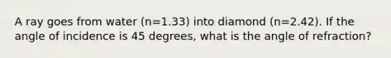 A ray goes from water (n=1.33) into diamond (n=2.42). If the angle of incidence is 45 degrees, what is the angle of refraction?