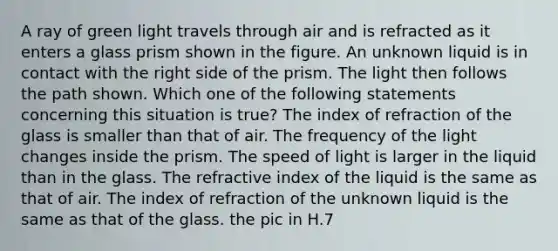 A ray of green light travels through air and is refracted as it enters a glass prism shown in the figure. An unknown liquid is in contact with the right side of the prism. The light then follows the path shown. Which one of the following statements concerning this situation is true? The index of refraction of the glass is smaller than that of air. The frequency of the light changes inside the prism. The speed of light is larger in the liquid than in the glass. The refractive index of the liquid is the same as that of air. The index of refraction of the unknown liquid is the same as that of the glass. the pic in H.7