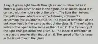 A ray of green light travels through air and is refracted as it enters a glass prism shown in the figure. An unknown liquid is in contact with the right side of the prism. The light then follows the path shown. Which one of the following statements concerning this situation is true? A. The index of refraction of the unknown liquid is the same as that of the glass. B. The refractive index of the liquid is the same as that of air. C. The frequency of the light changes inside the prism. D. The index of refraction of the glass is smaller than that of air. E. The speed of light is larger in the liquid than in the glass.