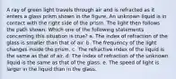 A ray of green light travels through air and is refracted as it enters a glass prism shown in the figure. An unknown liquid is in contact with the right side of the prism. The light then follows the path shown. Which one of the following statements concerning this situation is true? a. The index of refraction of the glass is smaller than that of air. b. The frequency of the light changes inside the prism. c. The refractive index of the liquid is the same as that of air. d. The index of refraction of the unknown liquid is the same as that of the glass. e. The speed of light is larger in the liquid than in the glass.