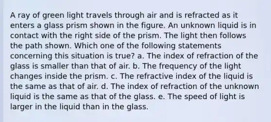 A ray of green light travels through air and is refracted as it enters a glass prism shown in the figure. An unknown liquid is in contact with the right side of the prism. The light then follows the path shown. Which one of the following statements concerning this situation is true? a. The index of refraction of the glass is smaller than that of air. b. The frequency of the light changes inside the prism. c. The refractive index of the liquid is the same as that of air. d. The index of refraction of the unknown liquid is the same as that of the glass. e. The speed of light is larger in the liquid than in the glass.