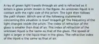 A ray of green light travels through air and is refracted as it enters a glass prism shown in the figure. An unknown liquid is in contact with the right side of the prism. The light then follows the path shown. Which one of the following statements concerning this situation is true? Image9.gif The frequency of the light changes inside the prism. The index of refraction of the glass is smaller than that of air. The index of refraction of the unknown liquid is the same as that of the glass. The speed of light is larger in the liquid than in the glass. The refractive index of the liquid is the same as that of air.