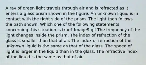 A ray of green light travels through air and is refracted as it enters a glass prism shown in the figure. An unknown liquid is in contact with the right side of the prism. The light then follows the path shown. Which one of the following statements concerning this situation is true? Image9.gif The frequency of the light changes inside the prism. The index of refraction of the glass is smaller than that of air. The index of refraction of the unknown liquid is the same as that of the glass. The speed of light is larger in the liquid than in the glass. The refractive index of the liquid is the same as that of air.