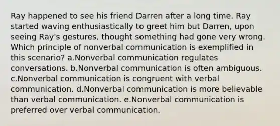 Ray happened to see his friend Darren after a long time. Ray started waving enthusiastically to greet him but Darren, upon seeing Ray's gestures, thought something had gone very wrong. Which principle of nonverbal communication is exemplified in this scenario? a.Nonverbal communication regulates conversations. b.Nonverbal communication is often ambiguous. c.Nonverbal communication is congruent with verbal communication. d.Nonverbal communication is more believable than verbal communication. e.Nonverbal communication is preferred over verbal communication.