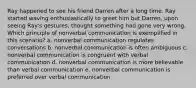 Ray happened to see his friend Darren after a long time. Ray started waving enthusiastically to greet him but Darren, upon seeing Ray's gestures, thought something had gone very wrong. Which principle of nonverbal communication is exemplified in this scenario? a. nonverbal communication regulates conversations b. nonverbal communication is often ambiguous c. nonverbal communication is congruent with verbal communication d. nonverbal communication is more believable than verbal communication e. nonverbal communication is preferred over verbal communication