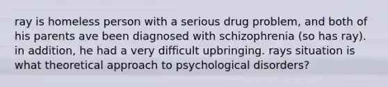 ray is homeless person with a serious drug problem, and both of his parents ave been diagnosed with schizophrenia (so has ray). in addition, he had a very difficult upbringing. rays situation is what theoretical approach to psychological disorders?