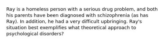 Ray is a homeless person with a serious drug problem, and both his parents have been diagnosed with schizophrenia (as has Ray). In addition, he had a very difficult upbringing. Ray's situation best exemplifies what theoretical approach to psychological disorders?