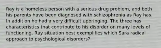 Ray is a homeless person with a serious drug problem, and both his parents have been diagnosed with schizophrenia as Ray has. In addition he had a very difficult upbringing. The three has characteristics that contribute to his disorder on many levels of functioning. Ray situation best exemplifies which Sara radical approach to psychological disorders?