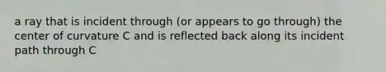 a ray that is incident through (or appears to go through) the center of curvature C and is reflected back along its incident path through C