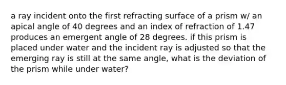 a ray incident onto the first refracting surface of a prism w/ an apical angle of 40 degrees and an index of refraction of 1.47 produces an emergent angle of 28 degrees. if this prism is placed under water and the incident ray is adjusted so that the emerging ray is still at the same angle, what is the deviation of the prism while under water?