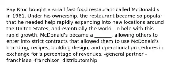 Ray Kroc bought a small fast food restaurant called McDonald's in 1961. Under his ownership, the restaurant became so popular that he needed help rapidly expanding into new locations around the United States, and eventually the world. To help with this rapid growth, McDonald's became a _______, allowing others to enter into strict contracts that allowed them to use McDonald's branding, recipes, building design, and operational procedures in exchange for a percentage of revenues. -general partner -franchisee -franchisor -distributorship