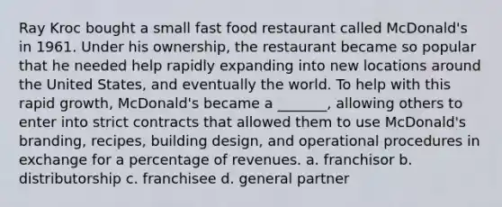 Ray Kroc bought a small fast food restaurant called McDonald's in 1961. Under his ownership, the restaurant became so popular that he needed help rapidly expanding into new locations around the United States, and eventually the world. To help with this rapid growth, McDonald's became a _______, allowing others to enter into strict contracts that allowed them to use McDonald's branding, recipes, building design, and operational procedures in exchange for a percentage of revenues. a. franchisor b. distributorship c. franchisee d. general partner