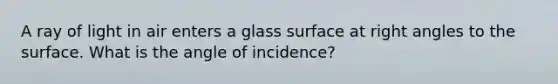 A ray of light in air enters a glass surface at right angles to the surface. What is the angle of incidence?