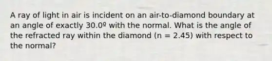 A ray of light in air is incident on an air-to-diamond boundary at an angle of exactly 30.0º with the normal. What is the angle of the refracted ray within the diamond (n = 2.45) with respect to the normal?