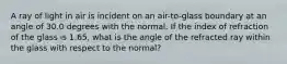 A ray of light in air is incident on an air-to-glass boundary at an angle of 30.0 degrees with the normal. If the index of refraction of the glass is 1.65, what is the angle of the refracted ray within the glass with respect to the normal?