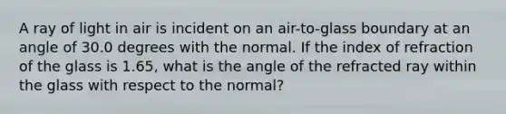 A ray of light in air is incident on an air-to-glass boundary at an angle of 30.0 degrees with the normal. If the index of refraction of the glass is 1.65, what is the angle of the refracted ray within the glass with respect to the normal?