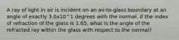 A ray of light in air is incident on an air-to-glass boundary at an angle of exactly 3.0x10^1 degrees with the normal. If the index of refraction of the glass is 1.65, what is the angle of the refracted ray within the glass with respect to the normal?