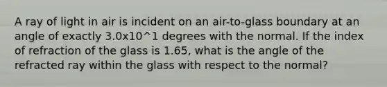 A ray of light in air is incident on an air-to-glass boundary at an angle of exactly 3.0x10^1 degrees with the normal. If the index of refraction of the glass is 1.65, what is the angle of the refracted ray within the glass with respect to the normal?