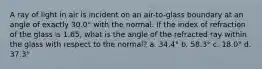 A ray of light in air is incident on an air-to-glass boundary at an angle of exactly 30.0° with the normal. If the index of refraction of the glass is 1.65, what is the angle of the refracted ray within the glass with respect to the normal? a. 34.4° b. 58.3° c. 18.0° d. 37.3°