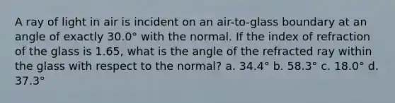 A ray of light in air is incident on an air-to-glass boundary at an angle of exactly 30.0° with the normal. If the index of refraction of the glass is 1.65, what is the angle of the refracted ray within the glass with respect to the normal? a. 34.4° b. 58.3° c. 18.0° d. 37.3°