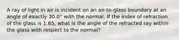 A ray of light in air is incident on an air-to-glass boundary at an angle of exactly 30.0° with the normal. If the index of refraction of the glass is 1.65, what is the angle of the refracted ray within the glass with respect to the normal?