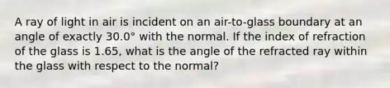 A ray of light in air is incident on an air-to-glass boundary at an angle of exactly 30.0° with the normal. If the index of refraction of the glass is 1.65, what is the angle of the refracted ray within the glass with respect to the normal?