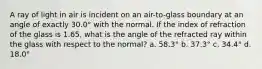 A ray of light in air is incident on an air-to-glass boundary at an angle of exactly 30.0° with the normal. If the index of refraction of the glass is 1.65, what is the angle of the refracted ray within the glass with respect to the normal? a. 58.3° b. 37.3° c. 34.4° d. 18.0°