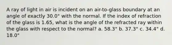 A ray of light in air is incident on an air-to-glass boundary at an angle of exactly 30.0° with the normal. If the index of refraction of the glass is 1.65, what is the angle of the refracted ray within the glass with respect to the normal? a. 58.3° b. 37.3° c. 34.4° d. 18.0°