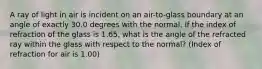 A ray of light in air is incident on an air-to-glass boundary at an angle of exactly 30.0 degrees with the normal. If the index of refraction of the glass is 1.65, what is the angle of the refracted ray within the glass with respect to the normal? (Index of refraction for air is 1.00)