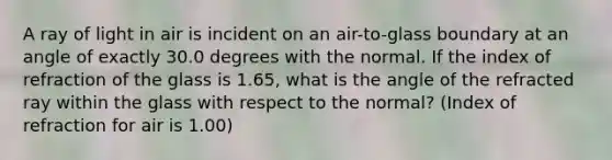 A ray of light in air is incident on an air-to-glass boundary at an angle of exactly 30.0 degrees with the normal. If the index of refraction of the glass is 1.65, what is the angle of the refracted ray within the glass with respect to the normal? (Index of refraction for air is 1.00)