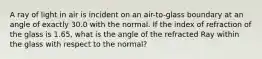 A ray of light in air is incident on an air-to-glass boundary at an angle of exactly 30.0 with the normal. If the index of refraction of the glass is 1.65, what is the angle of the refracted Ray within the glass with respect to the normal?