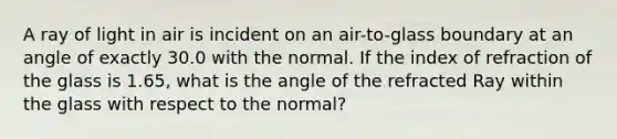 A ray of light in air is incident on an air-to-glass boundary at an angle of exactly 30.0 with the normal. If the index of refraction of the glass is 1.65, what is the angle of the refracted Ray within the glass with respect to the normal?