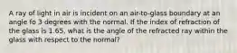 A ray of light in air is incident on an air-to-glass boundary at an angle fo 3 degrees with the normal. If the index of refraction of the glass is 1.65, what is the angle of the refracted ray within the glass with respect to the normal?