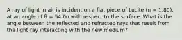 A ray of light in air is incident on a flat piece of Lucite (n = 1.80), at an angle of θ = 54.0o with respect to the surface. What is the angle between the reflected and refracted rays that result from the light ray interacting with the new medium?