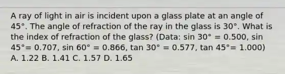 A ray of light in air is incident upon a glass plate at an angle of 45°. The angle of refraction of the ray in the glass is 30°. What is the index of refraction of the glass? (Data: sin 30° = 0.500, sin 45°= 0.707, sin 60° = 0.866, tan 30° = 0.577, tan 45°= 1.000) A. 1.22 B. 1.41 C. 1.57 D. 1.65