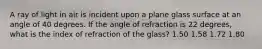 A ray of light in air is incident upon a plane glass surface at an angle of 40 degrees. If the angle of refraction is 22 degrees, what is the index of refraction of the glass? 1.50 1.58 1.72 1.80