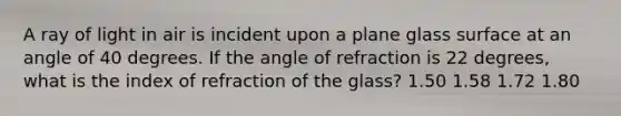 A ray of light in air is incident upon a plane glass surface at an angle of 40 degrees. If the angle of refraction is 22 degrees, what is the index of refraction of the glass? 1.50 1.58 1.72 1.80