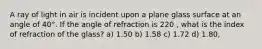 A ray of light in air is incident upon a plane glass surface at an angle of 40°. If the angle of refraction is 220 , what is the index of refraction of the glass? a) 1.50 b) 1.58 c) 1.72 d) 1.80,