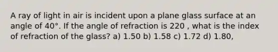 A ray of light in air is incident upon a plane glass surface at an angle of 40°. If the angle of refraction is 220 , what is the index of refraction of the glass? a) 1.50 b) 1.58 c) 1.72 d) 1.80,