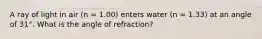 A ray of light in air (n = 1.00) enters water (n = 1.33) at an angle of 31°. What is the angle of refraction?