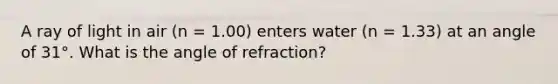 A ray of light in air (n = 1.00) enters water (n = 1.33) at an angle of 31°. What is the angle of refraction?