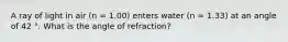 A ray of light in air (n = 1.00) enters water (n = 1.33) at an angle of 42 °. What is the angle of refraction?