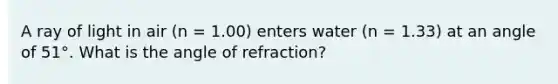 A ray of light in air (n = 1.00) enters water (n = 1.33) at an angle of 51°. What is the angle of refraction?