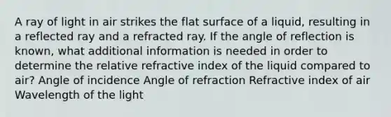 A ray of light in air strikes the flat surface of a liquid, resulting in a reflected ray and a refracted ray. If the angle of reflection is known, what additional information is needed in order to determine the relative refractive index of the liquid compared to air? Angle of incidence Angle of refraction Refractive index of air Wavelength of the light